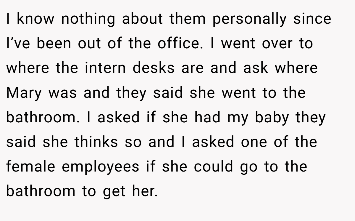 I know nothing about them personally since I’ve been out of the office. I went over to where the intern desks are and ask where Mary was and they said she went to the bathroom. I asked if she had my baby they said she thinks so and I asked one of the female employees if she could go to the bathroom to get her.