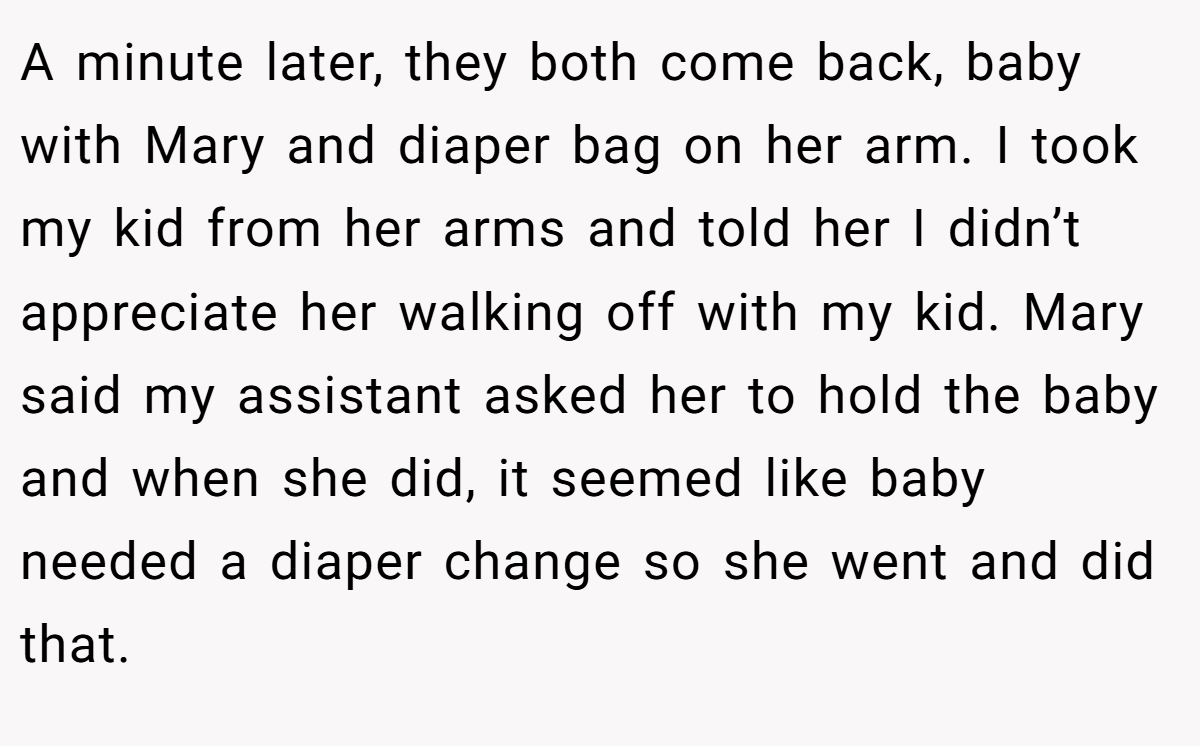 A minute later, they both come back, baby with Mary and diaper bag on her arm. I took my kid from her arms and told her I didn’t appreciate her walking off with my kid. Mary said my assistant asked her to hold the baby and when she did, it seemed like baby needed a diaper change so she went and did that.