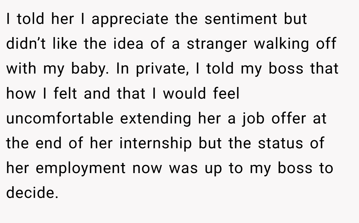 I told her I appreciate the sentiment but didn’t like the idea of a stranger walking off with my baby. In private, I told my boss that how I felt and that I would feel uncomfortable extending her a job offer at the end of her internship but the status of her employment now was up to my boss to decide.
