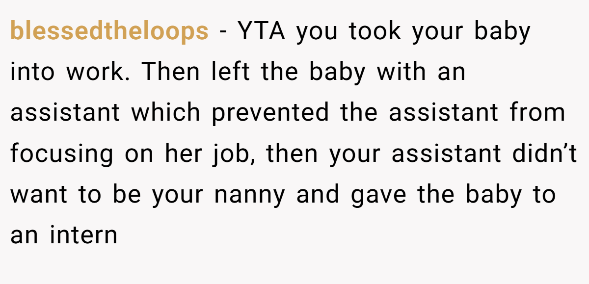 blessedtheloops − YTA you took your baby into work. Then left the baby with an assistant which prevented the assistant from focusing on her job, then your assistant didn’t want to be your nanny and gave the baby to an intern