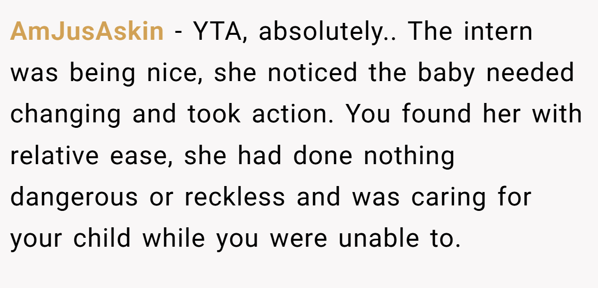 AmJusAskin − YTA, absolutely.. The intern was being nice, she noticed the baby needed changing and took action. You found her with relative ease, she had done nothing dangerous or reckless and was caring for your child while you were unable to.