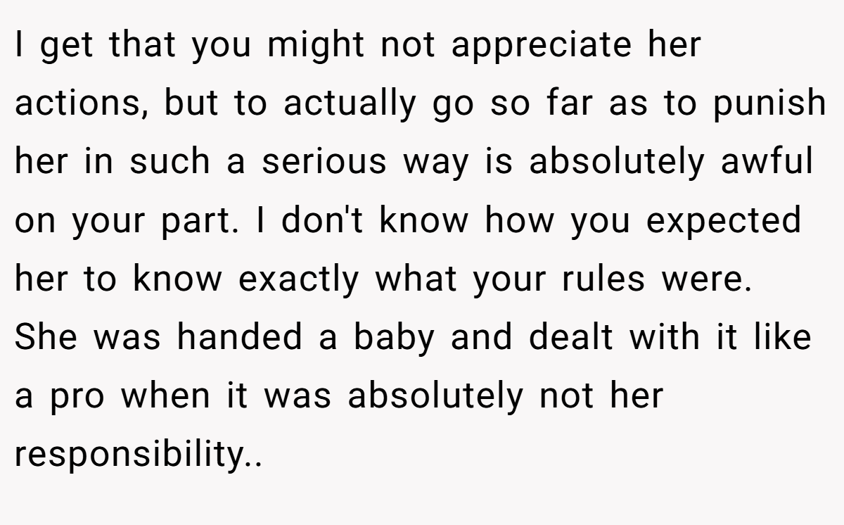 I get that you might not appreciate her actions, but to actually go so far as to punish her in such a serious way is absolutely awful on your part. I don't know how you expected her to know exactly what your rules were. She was handed a baby and dealt with it like a pro when it was absolutely not her responsibility..