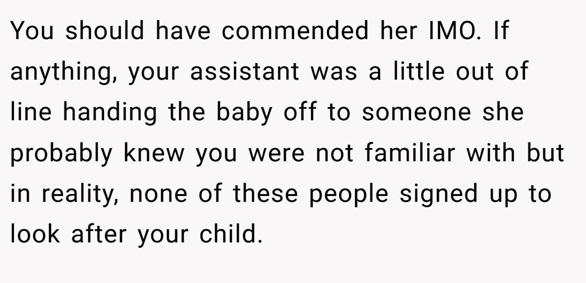 You should have commended her IMO. If anything, your assistant was a little out of line handing the baby off to someone she probably knew you were not familiar with but in reality, none of these people signed up to look after your child.