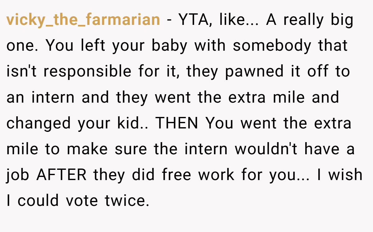 vicky_the_farmarian − YTA, like... A really big one. You left your baby with somebody that isn't responsible for it, they pawned it off to an intern and they went the extra mile and changed your kid.. THEN You went the extra mile to make sure the intern wouldn't have a job AFTER they did free work for you... I wish I could vote twice.