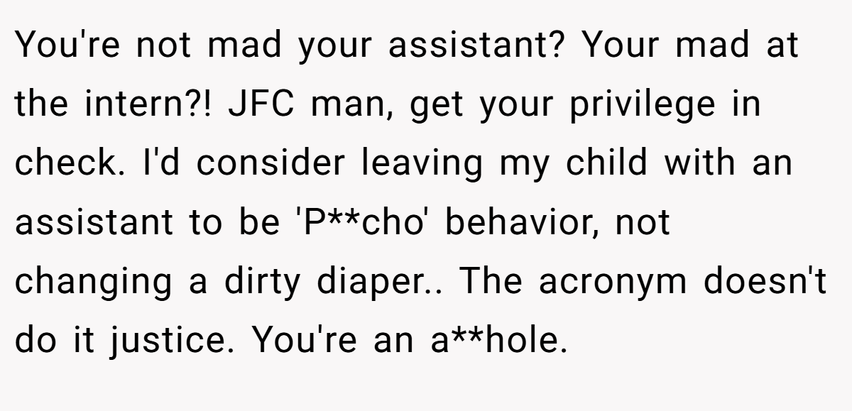 You're not mad your assistant? Your mad at the intern?! JFC man, get your privilege in check. I'd consider leaving my child with an assistant to be 'P**cho' behavior, not changing a dirty diaper.. The acronym doesn't do it justice. You're an a**hole.