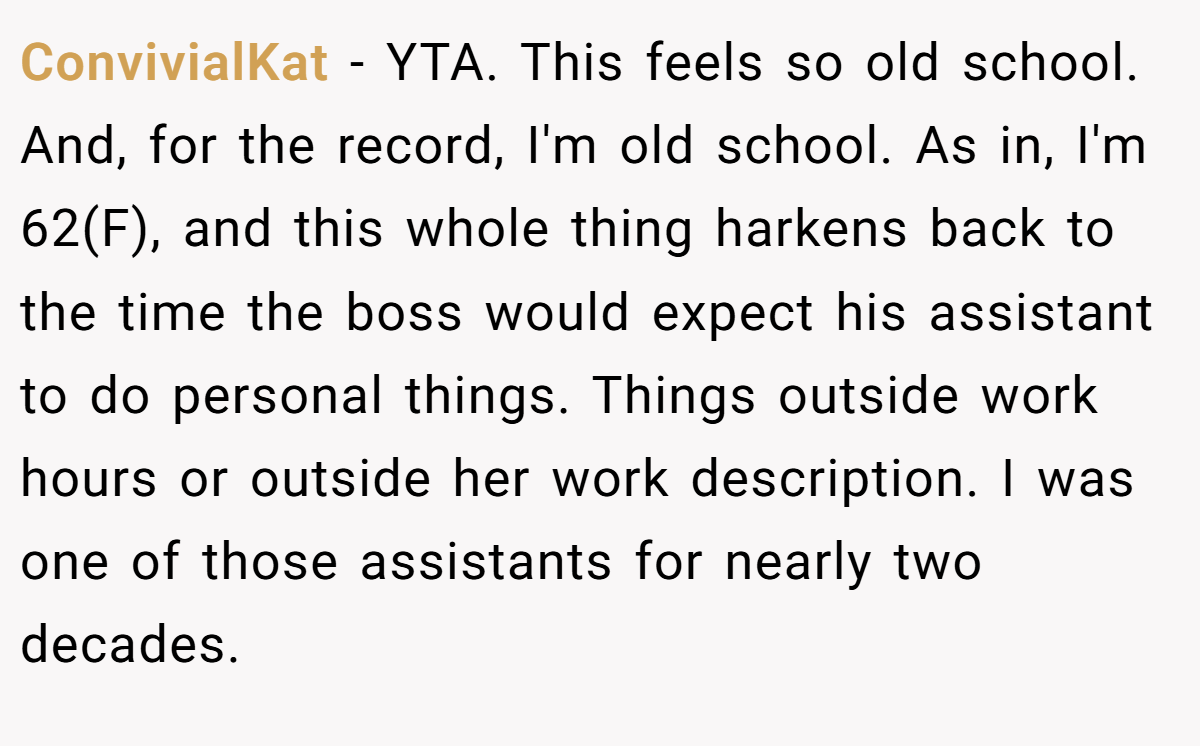 ConvivialKat − YTA. This feels so old school. And, for the record, I'm old school. As in, I'm 62(F), and this whole thing harkens back to the time the boss would expect his assistant to do personal things. Things outside work hours or outside her work description. I was one of those assistants for nearly two decades.
