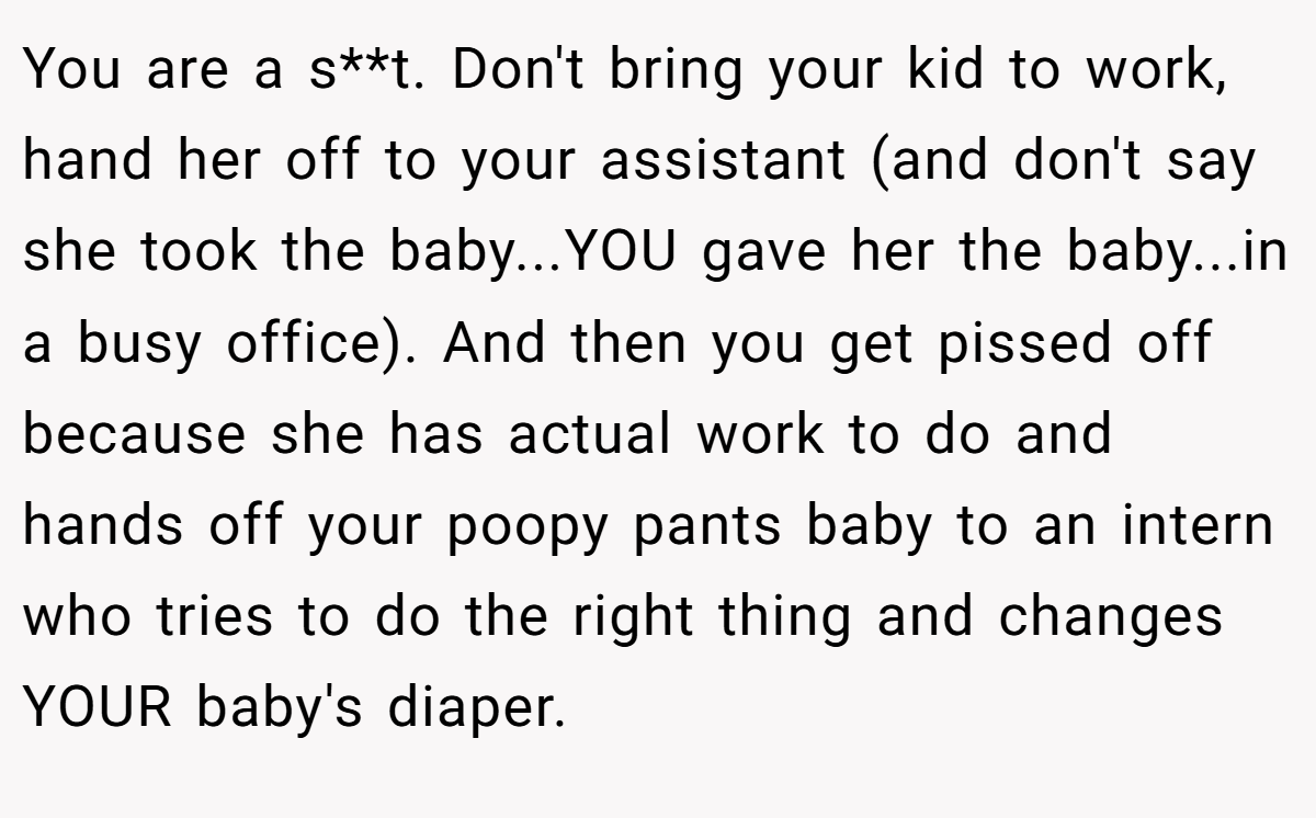 You are a s**t. Don't bring your kid to work, hand her off to your assistant (and don't say she took the baby...YOU gave her the baby...in a busy office). And then you get pissed off because she has actual work to do and hands off your poopy pants baby to an intern who tries to do the right thing and changes YOUR baby's diaper.