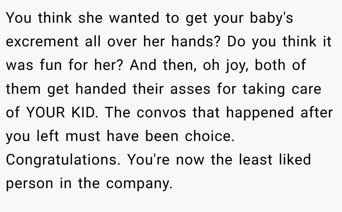 You think she wanted to get your baby's excrement all over her hands? Do you think it was fun for her? And then, oh joy, both of them get handed their asses for taking care of YOUR KID. The convos that happened after you left must have been choice. Congratulations. You're now the least liked person in the company.
