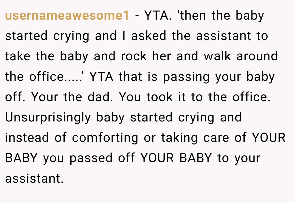 usernameawesome1 − YTA. 'then the baby started crying and I asked the assistant to take the baby and rock her and walk around the office.....' YTA that is passing your baby off. Your the dad. You took it to the office. Unsurprisingly baby started crying and instead of comforting or taking care of YOUR BABY you passed off YOUR BABY to your assistant.