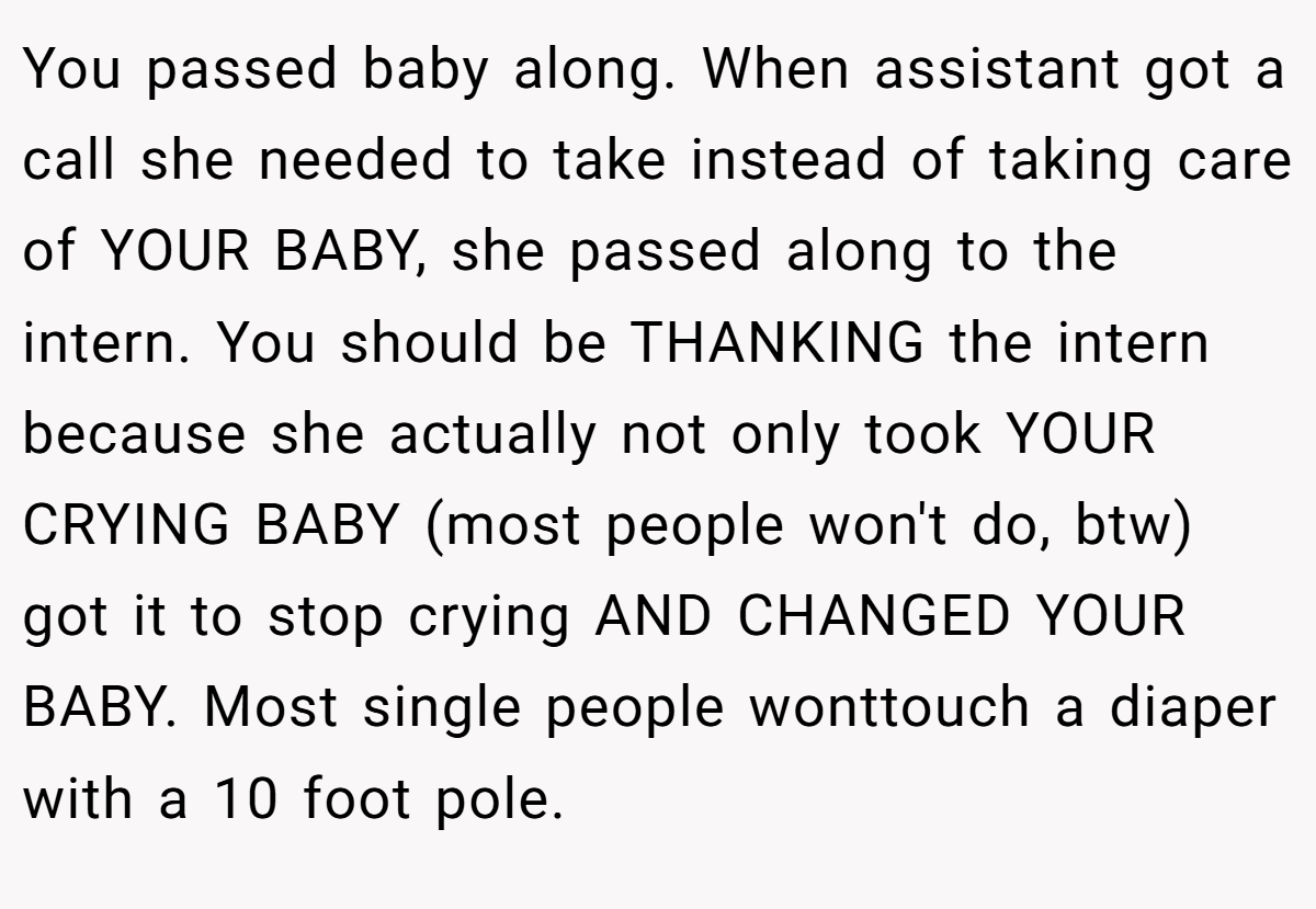 You passed baby along. When assistant got a call she needed to take instead of taking care of YOUR BABY, she passed along to the intern. You should be THANKING the intern because she actually not only took YOUR CRYING BABY (most people won't do, btw) got it to stop crying AND CHANGED YOUR BABY. Most single people wonttouch a diaper with a 10 foot pole.