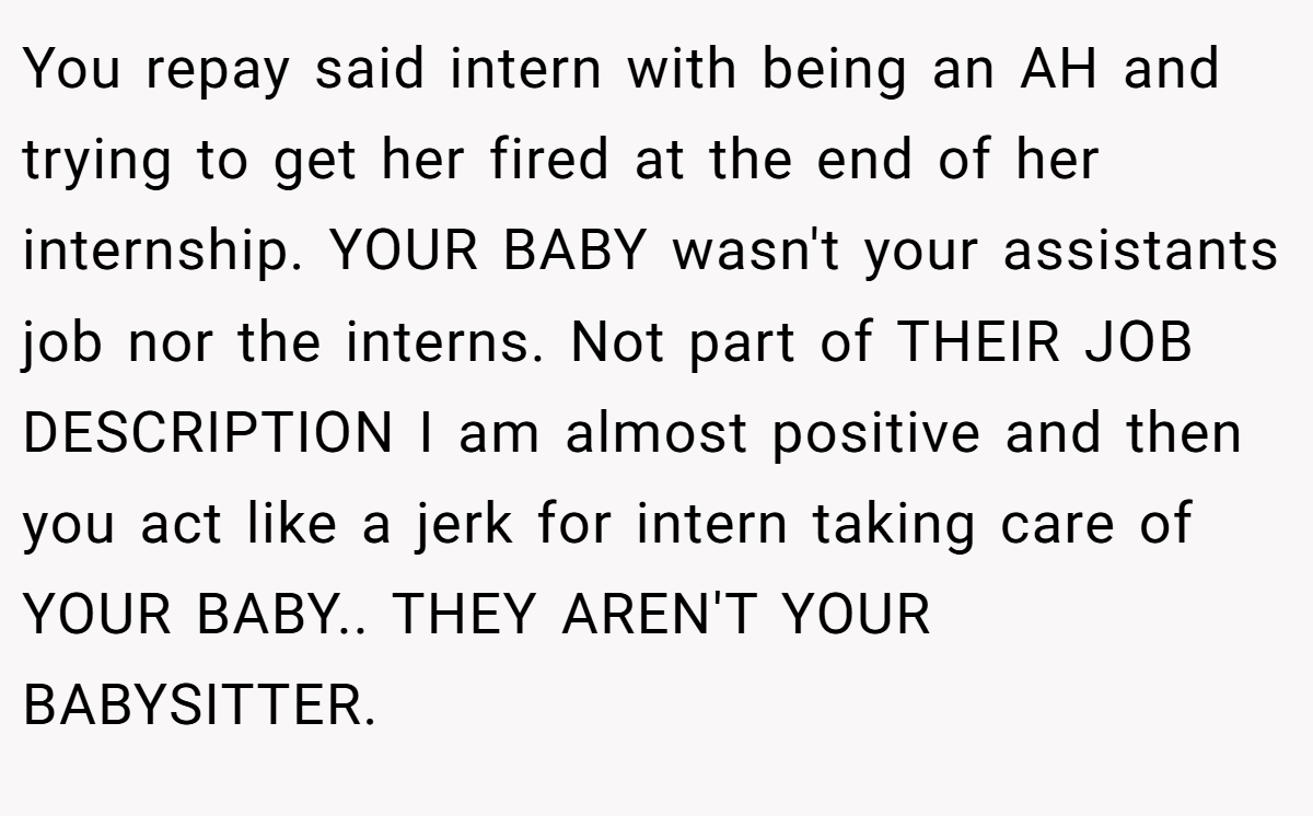 You repay said intern with being an AH and trying to get her fired at the end of her internship. YOUR BABY wasn't your assistants job nor the interns. Not part of THEIR JOB DESCRIPTION I am almost positive and then you act like a jerk for intern taking care of YOUR BABY.. THEY AREN'T YOUR BABYSITTER.