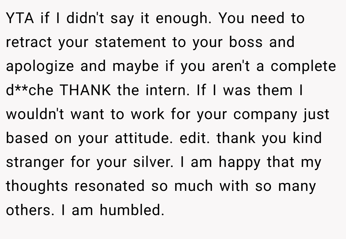 YTA if I didn't say it enough. You need to retract your statement to your boss and apologize and maybe if you aren't a complete d**che THANK the intern. If I was them I wouldn't want to work for your company just based on your attitude. edit. thank you kind stranger for your silver. I am happy that my thoughts resonated so much with so many others. I am humbled.