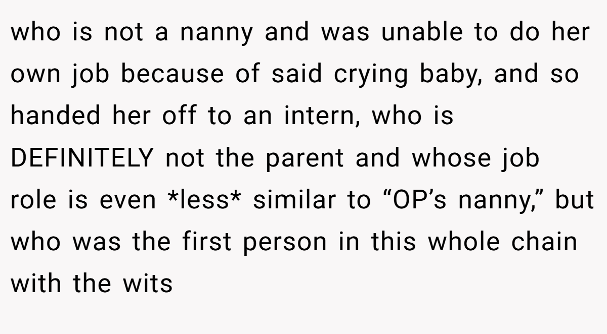 who is not a nanny and was unable to do her own job because of said crying baby, and so handed her off to an intern, who is DEFINITELY not the parent and whose job role is even *less* similar to “OP’s nanny,” but who was the first person in this whole chain with the wits