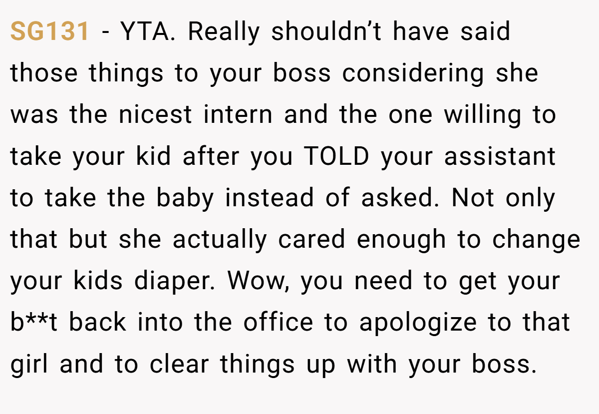 SG131 − YTA. Really shouldn’t have said those things to your boss considering she was the nicest intern and the one willing to take your kid after you TOLD your assistant to take the baby instead of asked. Not only that but she actually cared enough to change your kids diaper. Wow, you need to get your b**t back into the office to apologize to that girl and to clear things up with your boss.