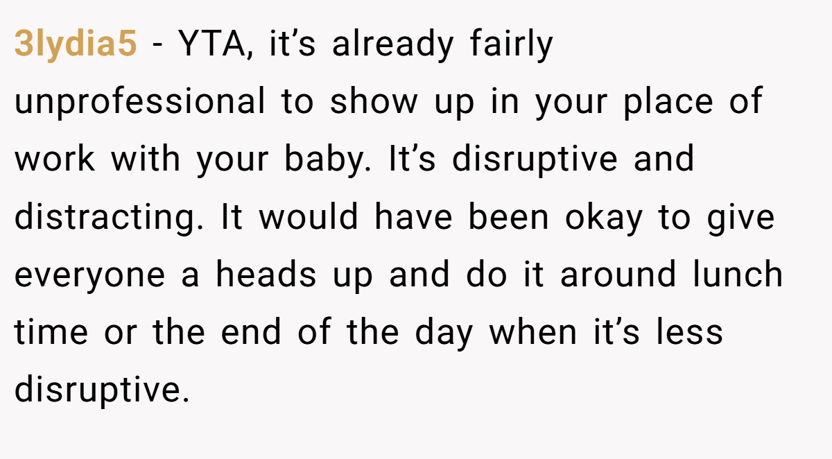 3lydia5 − YTA, it’s already fairly unprofessional to show up in your place of work with your baby. It’s disruptive and distracting. It would have been okay to give everyone a heads up and do it around lunch time or the end of the day when it’s less disruptive.