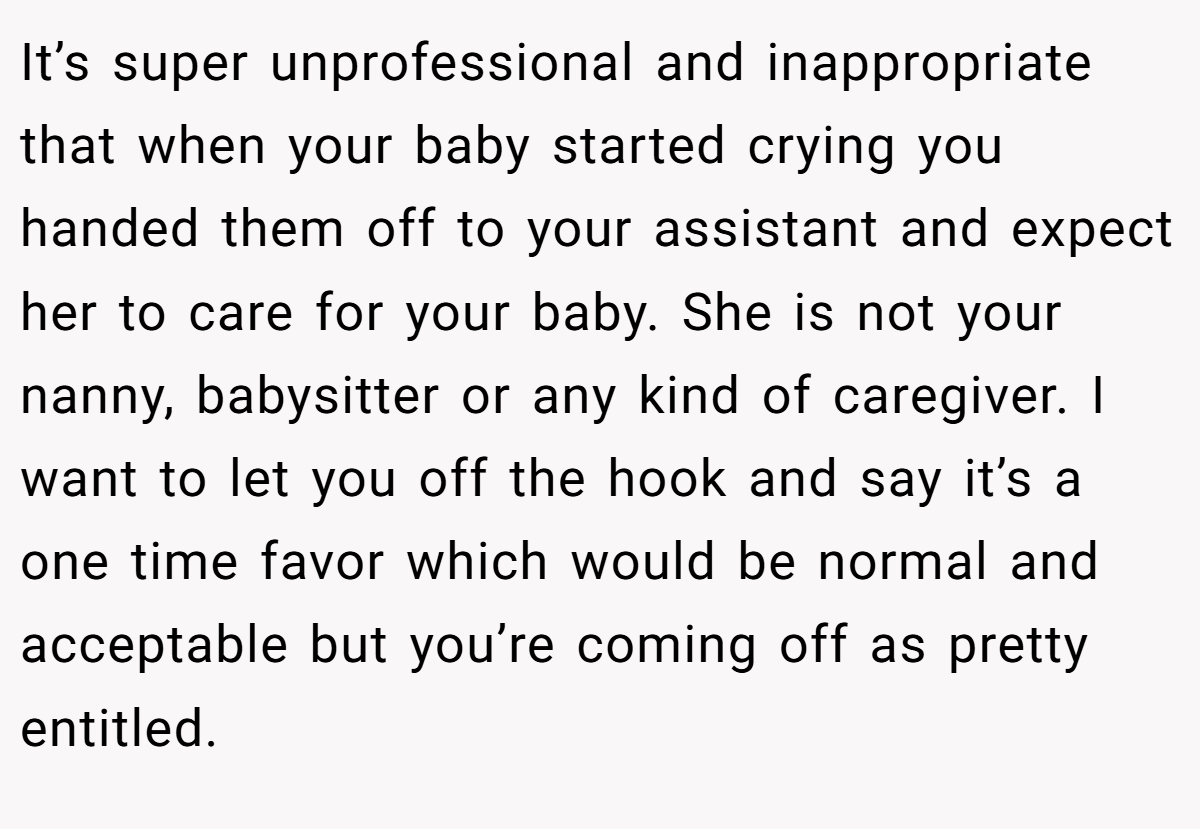 It’s super unprofessional and inappropriate that when your baby started crying you handed them off to your assistant and expect her to care for your baby. She is not your nanny, babysitter or any kind of caregiver. I want to let you off the hook and say it’s a one time favor which would be normal and acceptable but you’re coming off as pretty entitled.