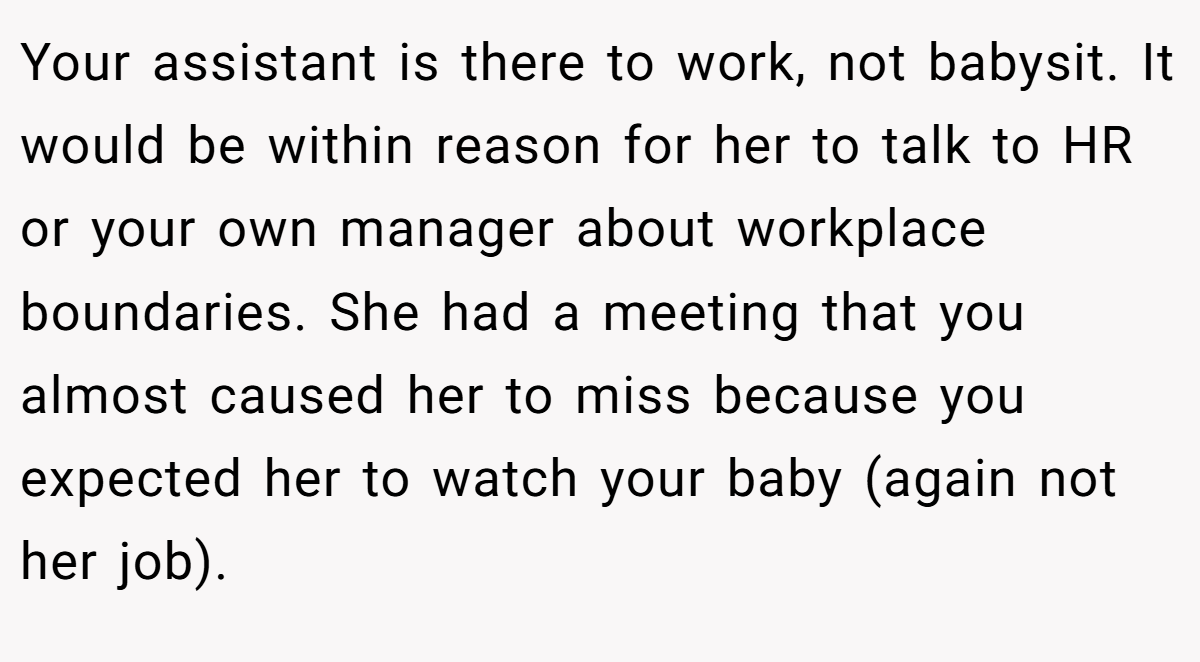 Your assistant is there to work, not babysit. It would be within reason for her to talk to HR or your own manager about workplace boundaries. She had a meeting that you almost caused her to miss because you expected her to watch your baby (again not her job).