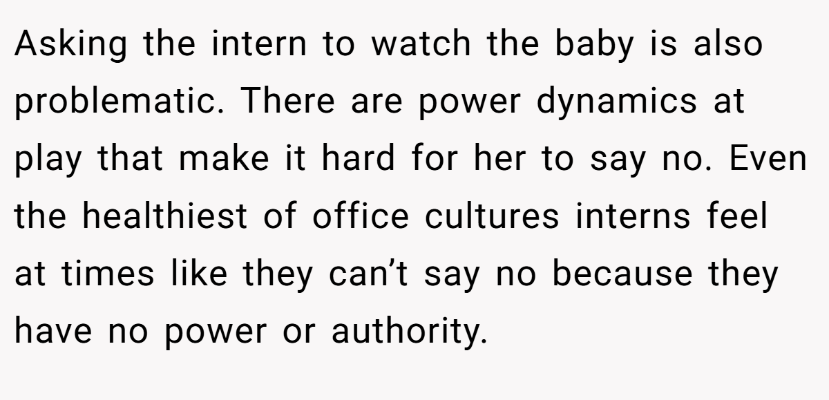 Asking the intern to watch the baby is also problematic. There are power dynamics at play that make it hard for her to say no. Even the healthiest of office cultures interns feel at times like they can’t say no because they have no power or authority.