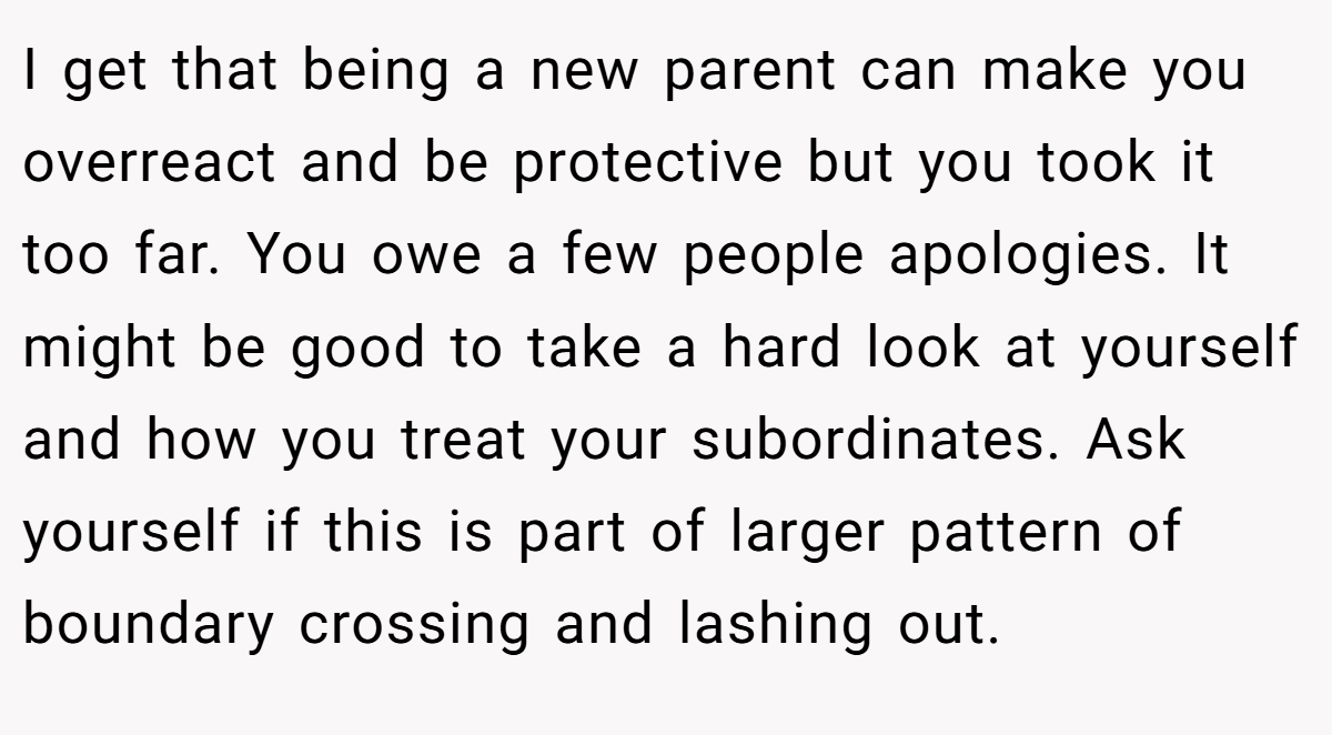 I get that being a new parent can make you overreact and be protective but you took it too far. You owe a few people apologies. It might be good to take a hard look at yourself and how you treat your subordinates. Ask yourself if this is part of larger pattern of boundary crossing and lashing out.