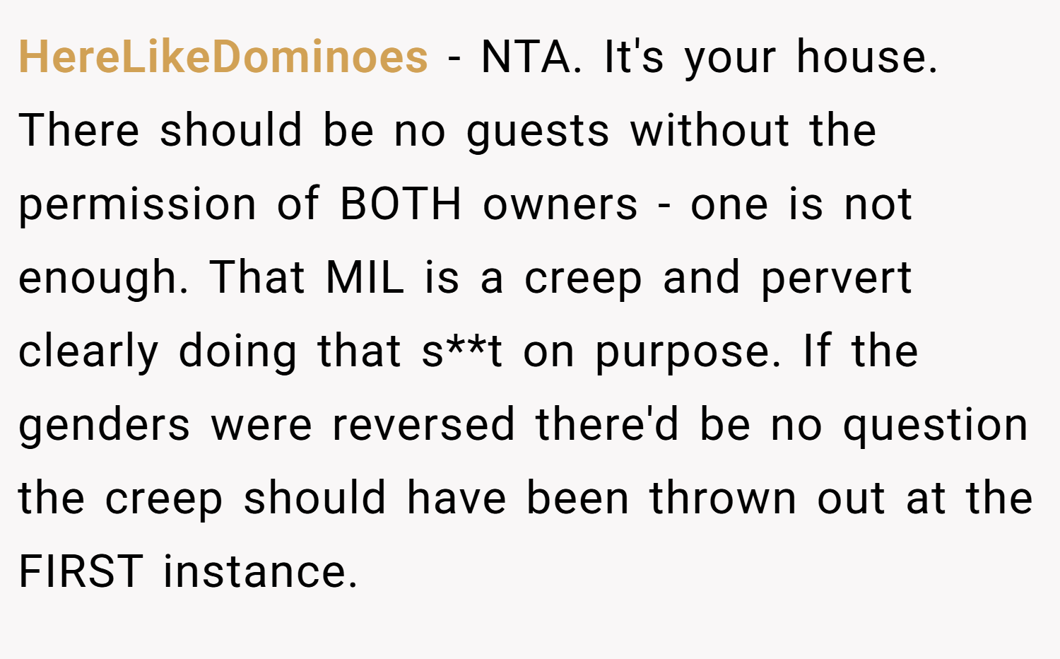 HereLikeDominoes − NTA. It's your house. There should be no guests without the permission of BOTH owners - one is not enough. That MIL is a creep and pervert clearly doing that s**t on purpose. If the genders were reversed there'd be no question the creep should have been thrown out at the FIRST instance.