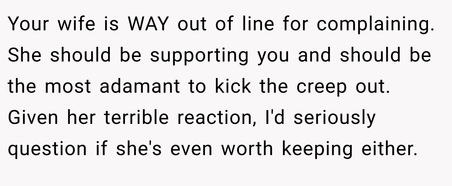 Your wife is WAY out of line for complaining. She should be supporting you and should be the most adamant to kick the creep out. Given her terrible reaction, I'd seriously question if she's even worth keeping either.