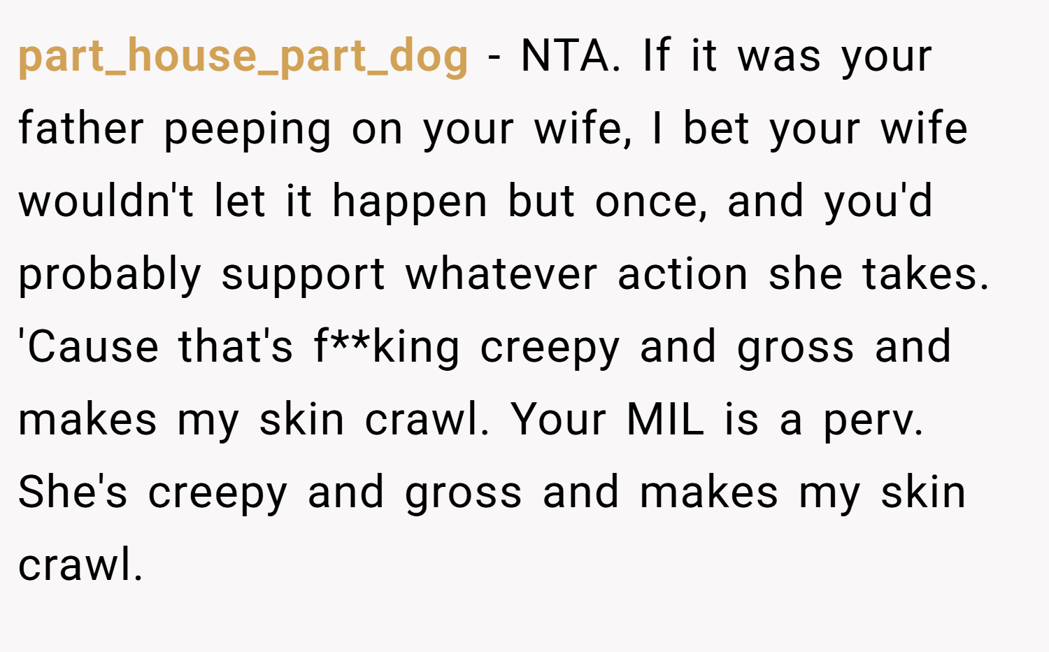 part_house_part_dog − NTA. If it was your father peeping on your wife, I bet your wife wouldn't let it happen but once, and you'd probably support whatever action she takes. 'Cause that's f**king creepy and gross and makes my skin crawl. Your MIL is a perv. She's creepy and gross and makes my skin crawl. 