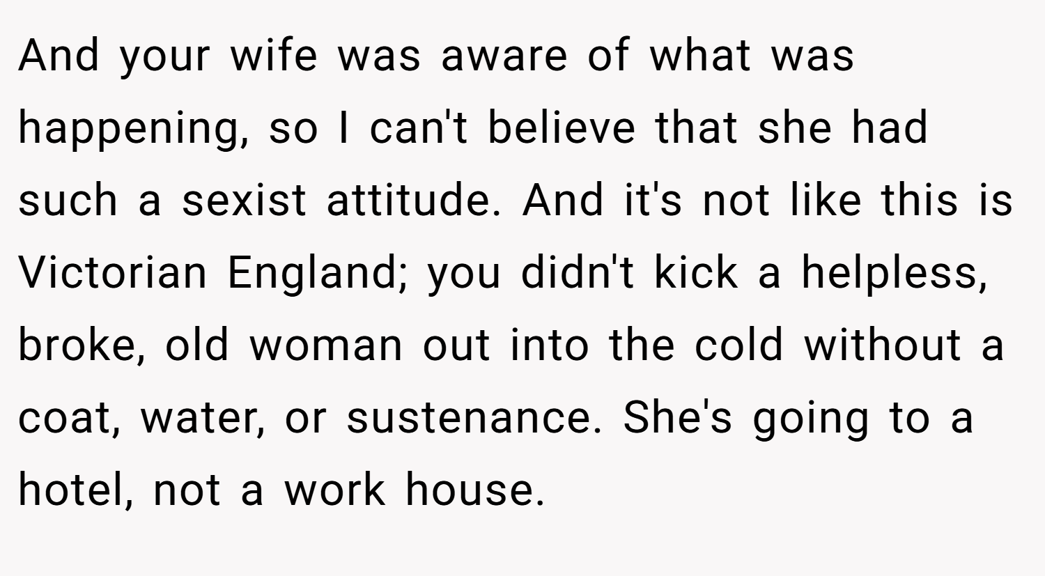 And your wife was aware of what was happening, so I can't believe that she had such a sexist attitude. And it's not like this is Victorian England; you didn't kick a helpless, broke, old woman out into the cold without a coat, water, or sustenance. She's going to a hotel, not a work house.