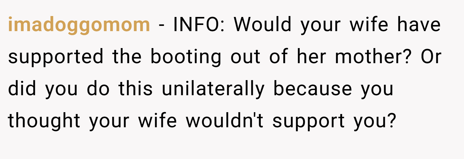 imadoggomom − INFO: Would your wife have supported the booting out of her mother? Or did you do this unilaterally because you thought your wife wouldn't support you?