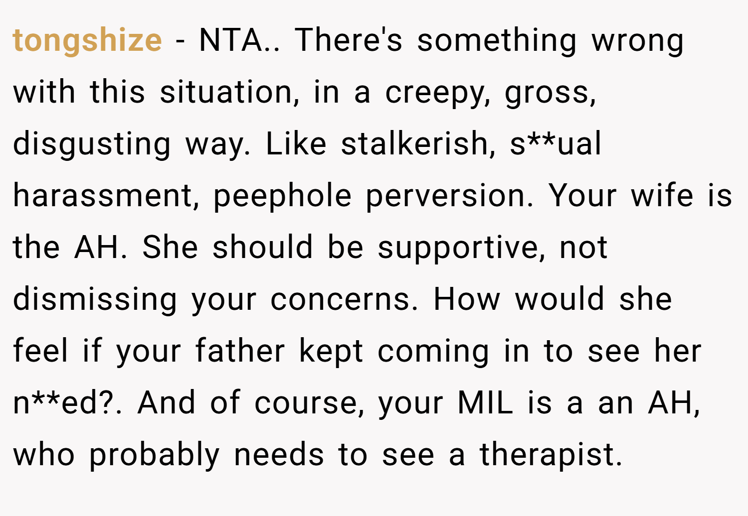 tongshize − NTA.. There's something wrong with this situation, in a creepy, gross, disgusting way. Like stalkerish, s**ual harassment, peephole perversion. Your wife is the AH. She should be supportive, not dismissing your concerns. How would she feel if your father kept coming in to see her n**ed?. And of course, your MIL is a an AH, who probably needs to see a therapist.