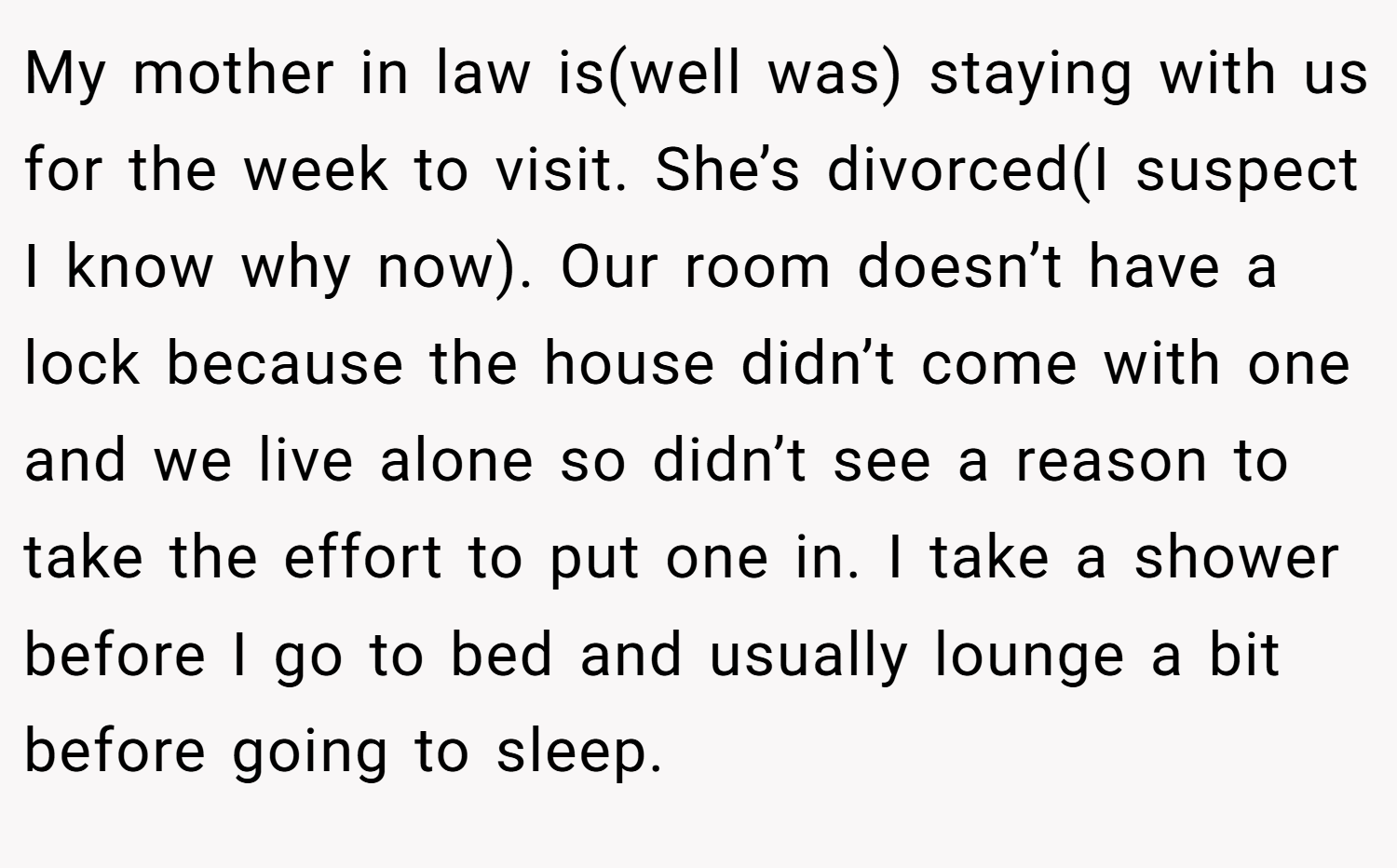 My mother in law is(well was) staying with us for the week to visit. She’s divorced(I suspect I know why now). Our room doesn’t have a lock because the house didn’t come with one and we live alone so didn’t see a reason to take the effort to put one in. I take a shower before I go to bed and usually lounge a bit before going to sleep.