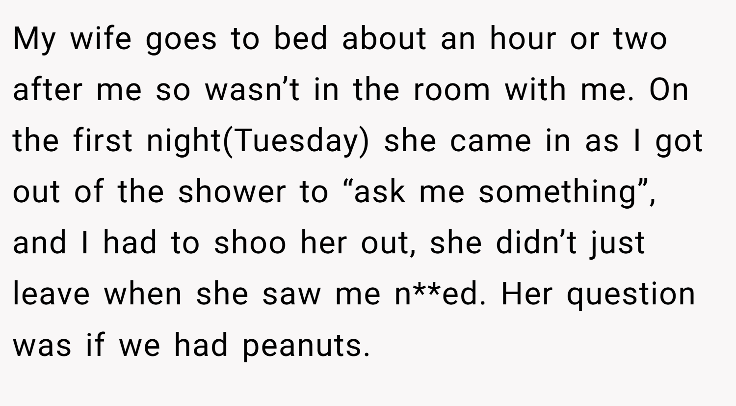 My wife goes to bed about an hour or two after me so wasn’t in the room with me. On the first night(Tuesday) she came in as I got out of the shower to “ask me something”, and I had to shoo her out, she didn’t just leave when she saw me n**ed. Her question was if we had peanuts.