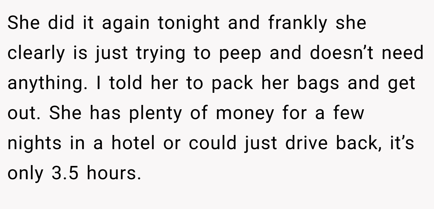 She did it again tonight and frankly she clearly is just trying to peep and doesn’t need anything. I told her to pack her bags and get out. She has plenty of money for a few nights in a hotel or could just drive back, it’s only 3.5 hours.