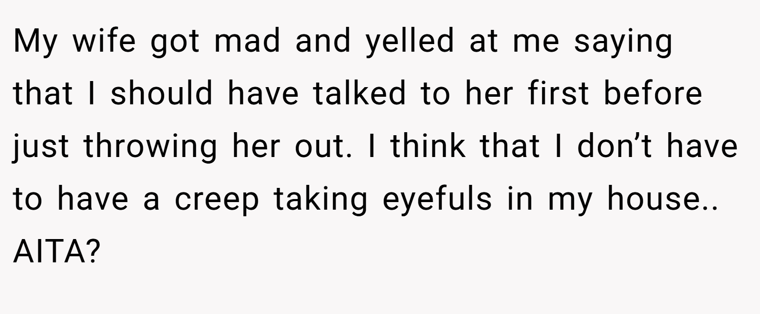 My wife got mad and yelled at me saying that I should have talked to her first before just throwing her out. I think that I don’t have to have a creep taking eyefuls in my house.. AITA?