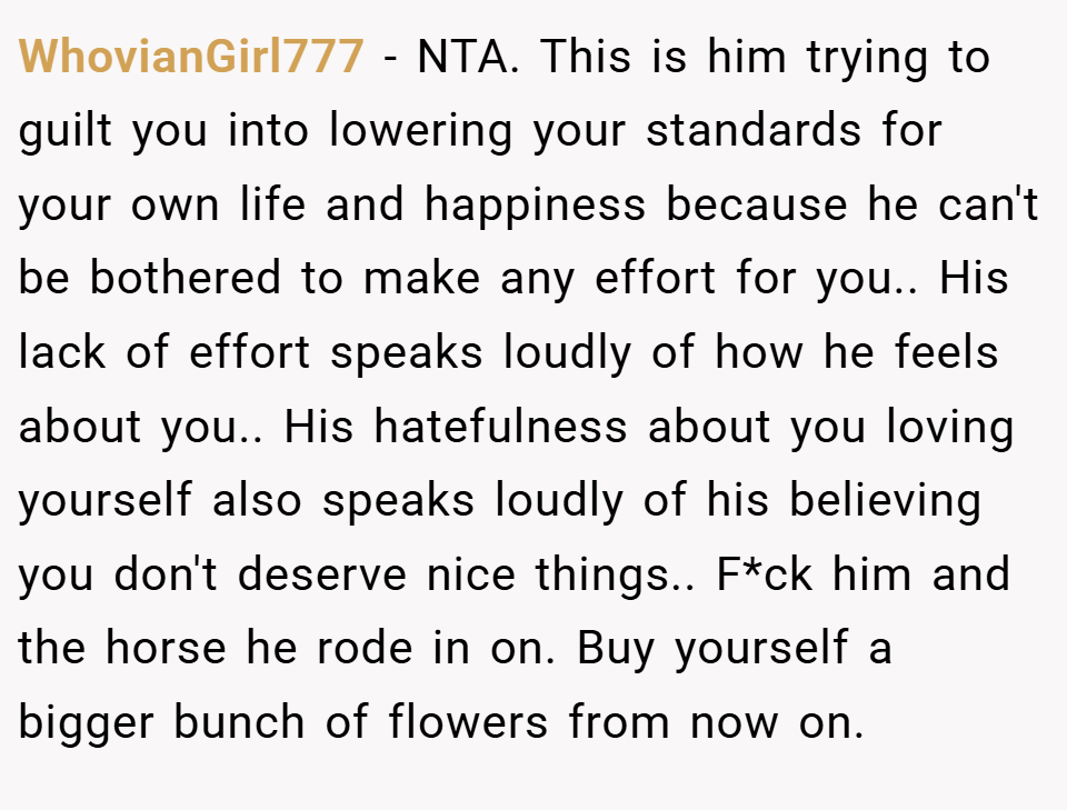 WhovianGirl777 − NTA. This is him trying to guilt you into lowering your standards for your own life and happiness because he can't be bothered to make any effort for you.. His lack of effort speaks loudly of how he feels about you.. His hatefulness about you loving yourself also speaks loudly of his believing you don't deserve nice things.. F*ck him and the horse he rode in on. Buy yourself a bigger bunch of flowers from now on.