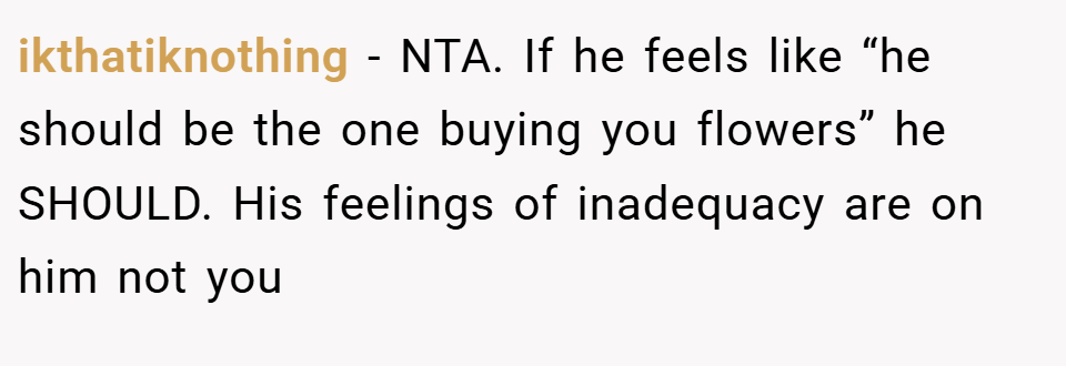 ikthatiknothing − NTA. If he feels like “he should be the one buying you flowers” he SHOULD. His feelings of inadequacy are on him not you