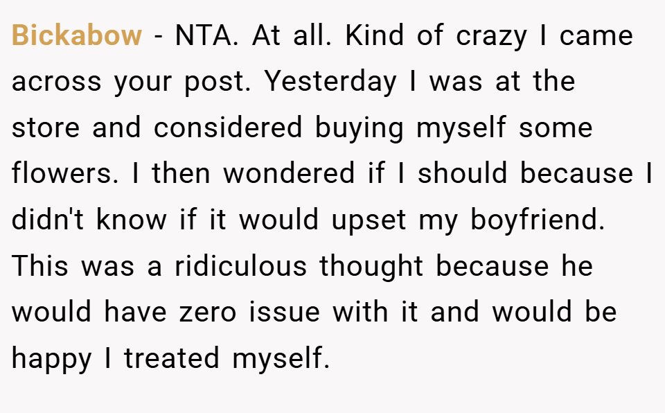 Bickabow − NTA. At all. Kind of crazy I came across your post. Yesterday I was at the store and considered buying myself some flowers. I then wondered if I should because I didn't know if it would upset my boyfriend. This was a ridiculous thought because he would have zero issue with it and would be happy I treated myself.