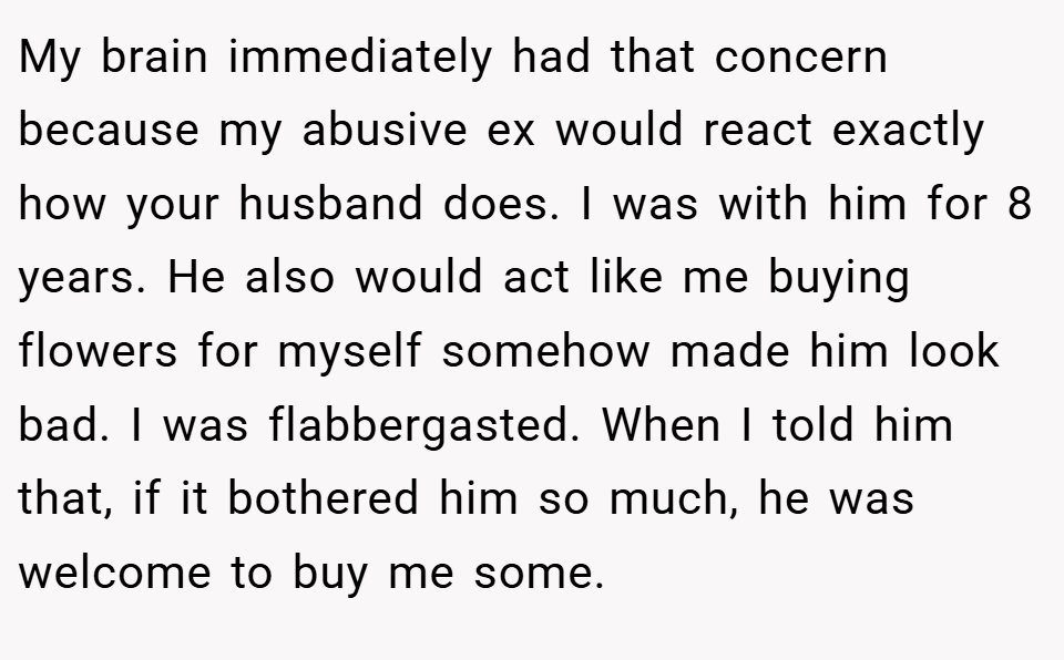 My brain immediately had that concern because my abusive ex would react exactly how your husband does. I was with him for 8 years. He also would act like me buying flowers for myself somehow made him look bad. I was flabbergasted. When I told him that, if it bothered him so much, he was welcome to buy me some.