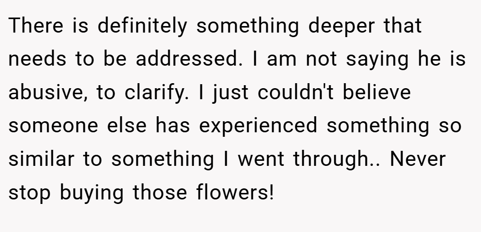 There is definitely something deeper that needs to be addressed. I am not saying he is abusive, to clarify. I just couldn't believe someone else has experienced something so similar to something I went through.. Never stop buying those flowers!