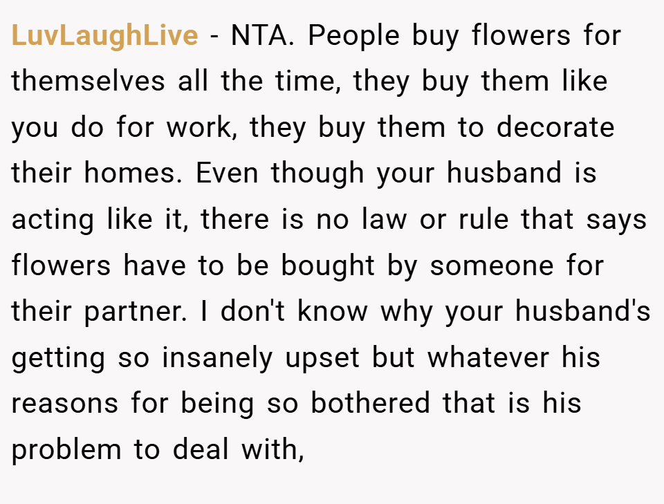 LuvLaughLive − NTA. People buy flowers for themselves all the time, they buy them like you do for work, they buy them to decorate their homes. Even though your husband is acting like it, there is no law or rule that says flowers have to be bought by someone for their partner. I don't know why your husband's getting so insanely upset but whatever his reasons for being so bothered that is his problem to deal with,