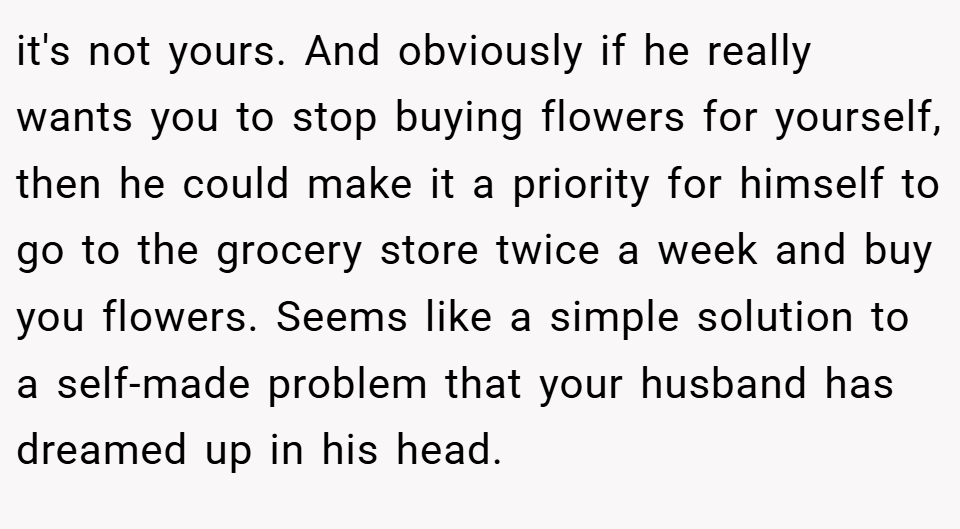 it's not yours. And obviously if he really wants you to stop buying flowers for yourself, then he could make it a priority for himself to go to the grocery store twice a week and buy you flowers. Seems like a simple solution to a self-made problem that your husband has dreamed up in his head.