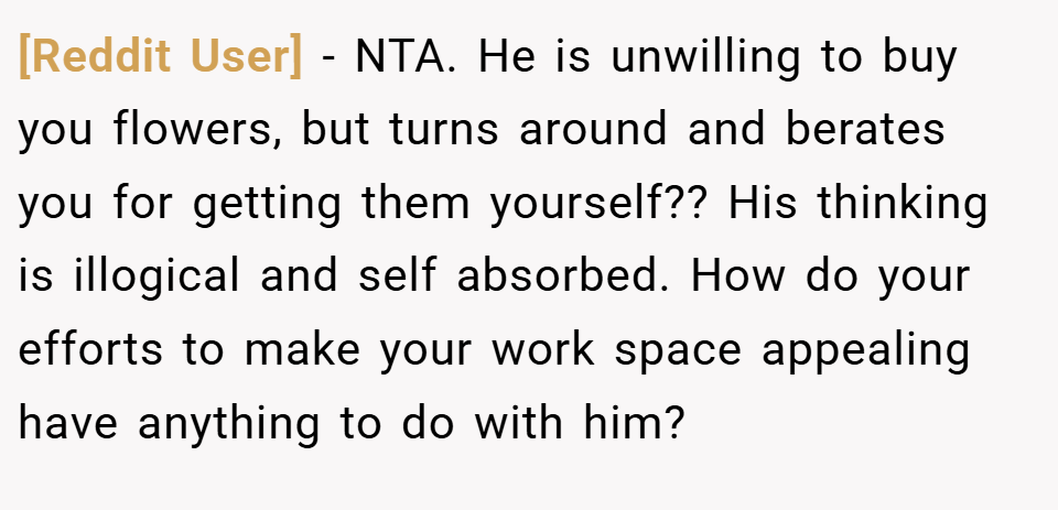 [Reddit User] − NTA. He is unwilling to buy you flowers, but turns around and berates you for getting them yourself?? His thinking is illogical and self absorbed. How do your efforts to make your work space appealing have anything to do with him?