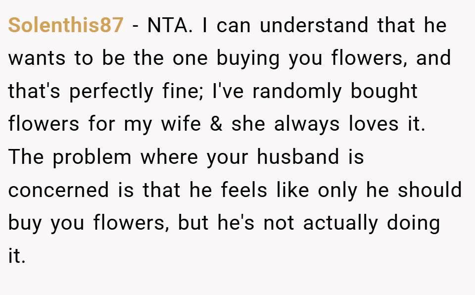 Solenthis87 − NTA. I can understand that he wants to be the one buying you flowers, and that's perfectly fine; I've randomly bought flowers for my wife & she always loves it. The problem where your husband is concerned is that he feels like only he should buy you flowers, but he's not actually doing it.