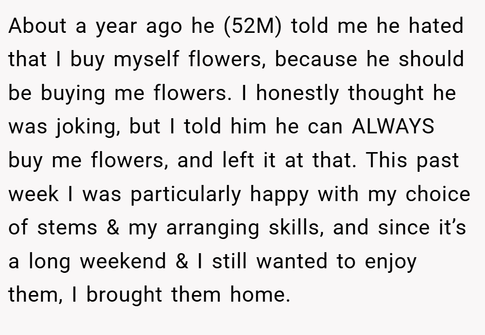 About a year ago he (52M) told me he hated that I buy myself flowers, because he should be buying me flowers. I honestly thought he was joking, but I told him he can ALWAYS buy me flowers, and left it at that. This past week I was particularly happy with my choice of stems & my arranging skills, and since it’s a long weekend & I still wanted to enjoy them, I brought them home.