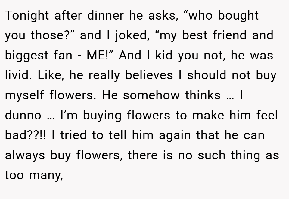 Tonight after dinner he asks, “who bought you those?” and I joked, “my best friend and biggest fan - ME!” And I kid you not, he was livid. Like, he really believes I should not buy myself flowers. He somehow thinks … I dunno … I’m buying flowers to make him feel bad??!! I tried to tell him again that he can always buy flowers, there is no such thing as too many,