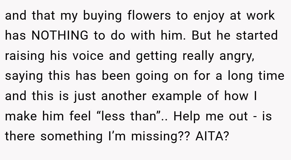 and that my buying flowers to enjoy at work has NOTHING to do with him. But he started raising his voice and getting really angry, saying this has been going on for a long time and this is just another example of how I make him feel “less than”.. Help me out - is there something I’m missing?? AITA?