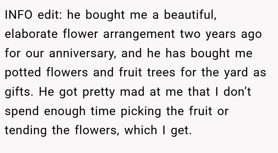 INFO edit: he bought me a beautiful, elaborate flower arrangement two years ago for our anniversary, and he has bought me potted flowers and fruit trees for the yard as gifts. He got pretty mad at me that I don’t spend enough time picking the fruit or tending the flowers, which I get.
