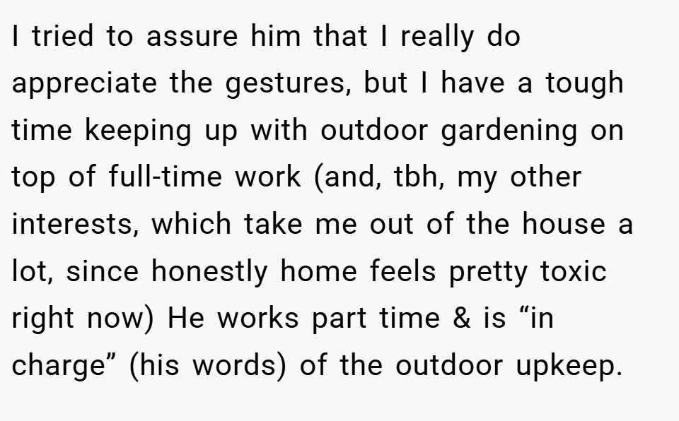 I tried to assure him that I really do appreciate the gestures, but I have a tough time keeping up with outdoor gardening on top of full-time work (and, tbh, my other interests, which take me out of the house a lot, since honestly home feels pretty toxic right now) He works part time & is “in charge” (his words) of the outdoor upkeep.