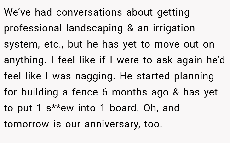 We’ve had conversations about getting professional landscaping & an irrigation system, etc., but he has yet to move out on anything. I feel like if I were to ask again he’d feel like I was nagging. He started planning for building a fence 6 months ago & has yet to put 1 s**ew into 1 board. Oh, and tomorrow is our anniversary, too.