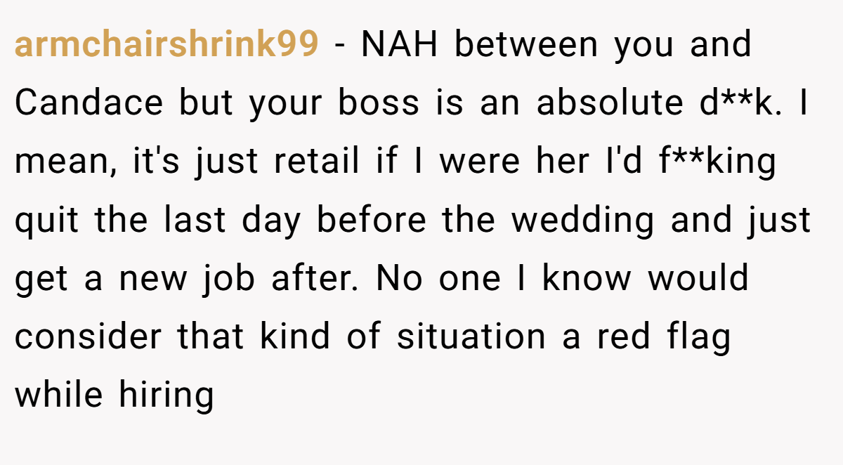 armchairshrink99 − NAH between you and Candace but your boss is an absolute d**k. I mean, it's just retail if I were her I'd f**king quit the last day before the wedding and just get a new job after. No one I know would consider that kind of situation a red flag while hiring