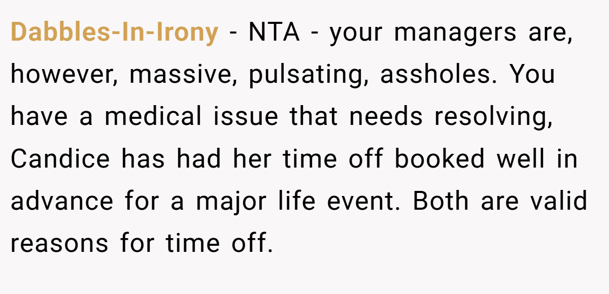 Dabbles-In-Irony − NTA - your managers are, however, massive, pulsating, assholes. You have a medical issue that needs resolving, Candice has had her time off booked well in advance for a major life event. Both are valid reasons for time off.